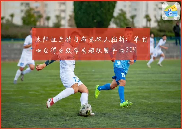 太阳杜兰特与布克双人挡拆：单打回合得分效率或超联盟平均20%