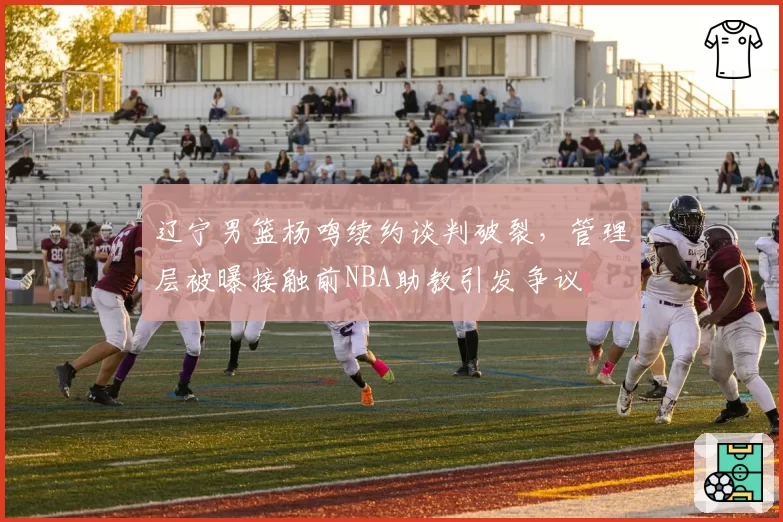 辽宁男篮杨鸣续约谈判破裂，管理层被曝接触前NBA助教引发争议