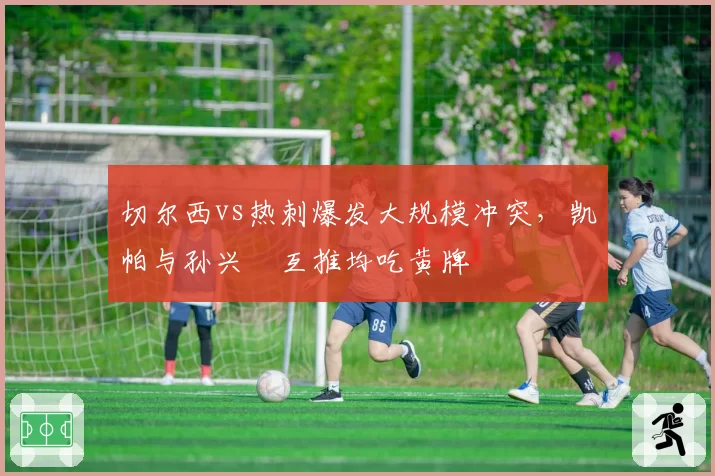 切尔西vs热刺爆发大规模冲突，凯帕与孙兴慜互推均吃黄牌