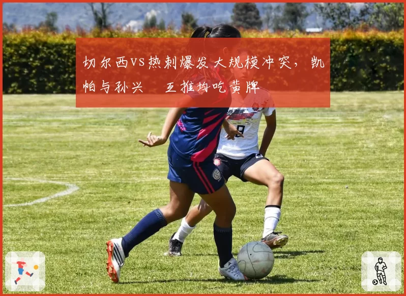 切尔西vs热刺爆发大规模冲突，凯帕与孙兴慜互推均吃黄牌