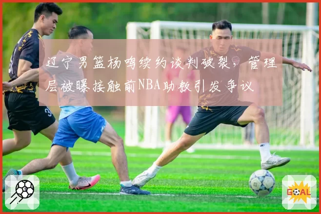 辽宁男篮杨鸣续约谈判破裂,管理层被曝接触前NBA助教引发争议