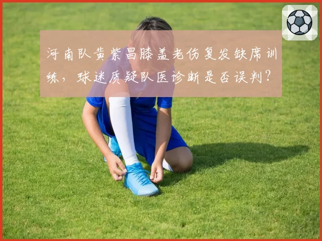 河南队黄紫昌膝盖老伤复发缺席训练,球迷质疑队医诊断是否误判?