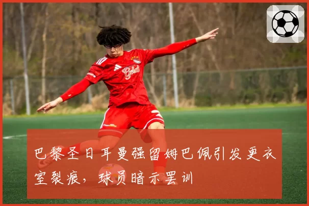 巴黎圣日耳曼强留姆巴佩引发更衣室裂痕,球员暗示罢训