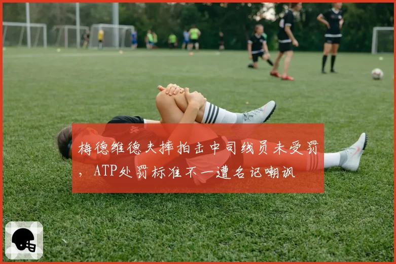 梅德维德夫摔拍击中司线员未受罚，ATP处罚标准不一遭名记嘲讽
