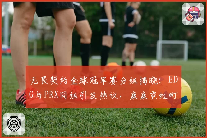 无畏契约全球冠军赛分组揭晓:EDG与PRX同组引发热议,康康霓虹町首秀表现决定出线走向__br_