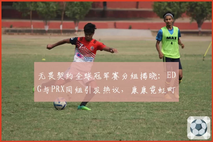 无畏契约全球冠军赛分组揭晓：EDG与PRX同组引发热议，康康霓虹町首秀表现决定出线走向__br_