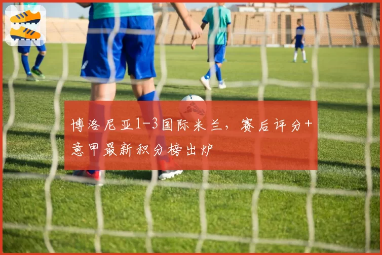 博洛尼亚1-3国际米兰,赛后评分+意甲最新积分榜出炉