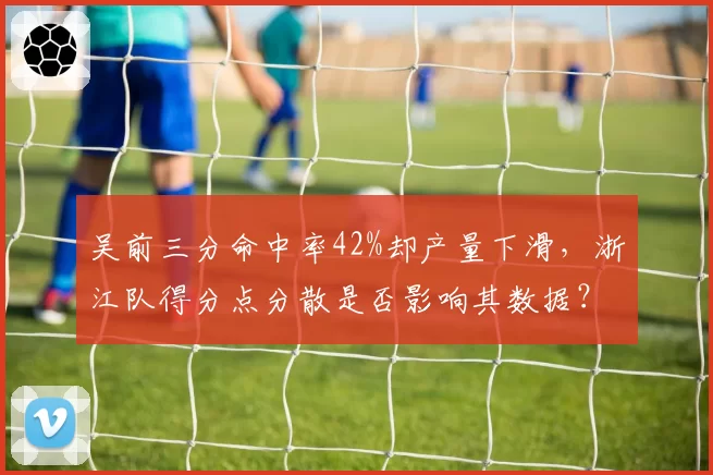 吴前三分命中率42%却产量下滑，浙江队得分点分散是否影响其数据？