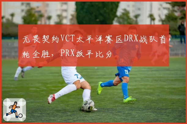 无畏契约VCT太平洋赛区DRX战队首轮全胜,PRX扳平比分