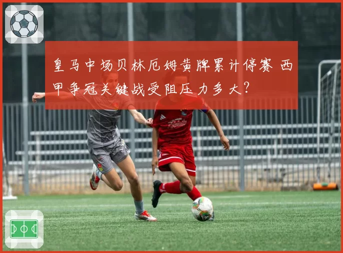 皇马中场贝林厄姆黄牌累计停赛 西甲争冠关键战受阻压力多大？