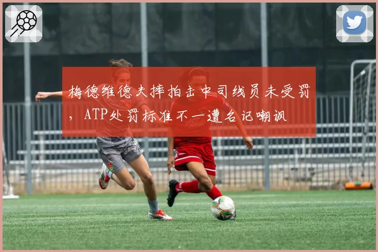 梅德维德夫摔拍击中司线员未受罚,ATP处罚标准不一遭名记嘲讽