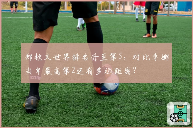 郑钦文世界排名升至第5，对比李娜当年最高第2还有多远距离？