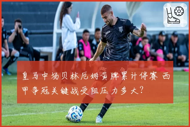 皇马中场贝林厄姆黄牌累计停赛 西甲争冠关键战受阻压力多大？