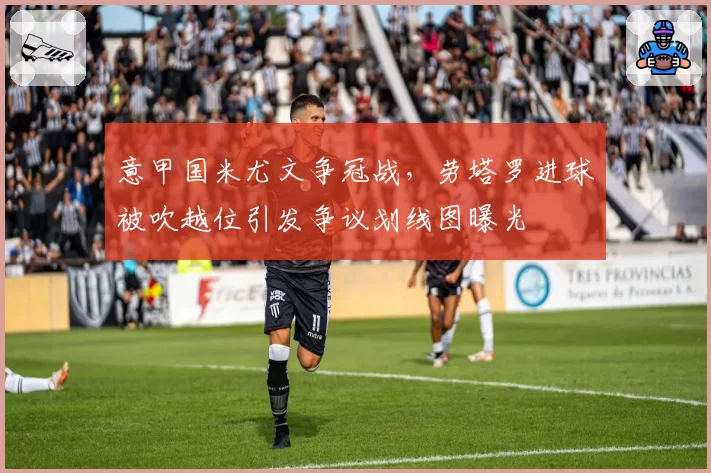 意甲国米尤文争冠战，劳塔罗进球被吹越位引发争议划线图曝光
