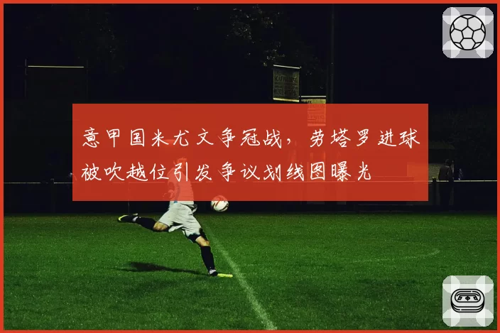 意甲国米尤文争冠战，劳塔罗进球被吹越位引发争议划线图曝光