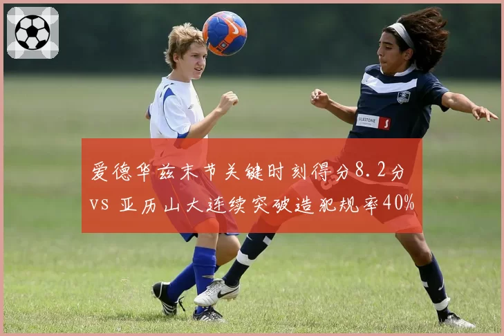 爱德华兹末节关键时刻得分8.2分 vs 亚历山大连续突破造犯规率40%,后卫决胜武器大PK