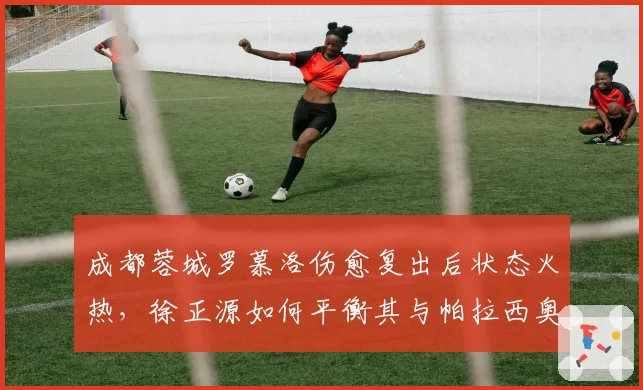 成都蓉城罗慕洛伤愈复出后状态火热，徐正源如何平衡其与帕拉西奥斯？