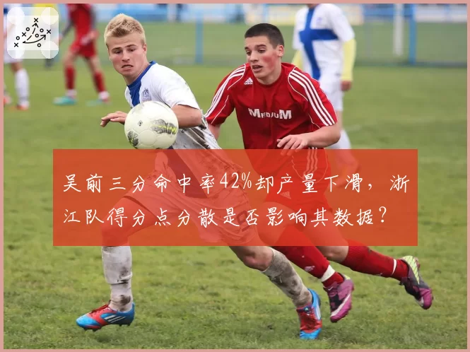 吴前三分命中率42%却产量下滑，浙江队得分点分散是否影响其数据？
