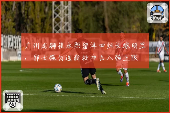 广州龙狮崔永熙留洋回归长球明显，郭士强打造新核冲击八强上限