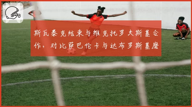 斯瓦泰克结束与维克托罗夫斯基合作，对比萨巴伦卡与达布罗斯基磨合成效