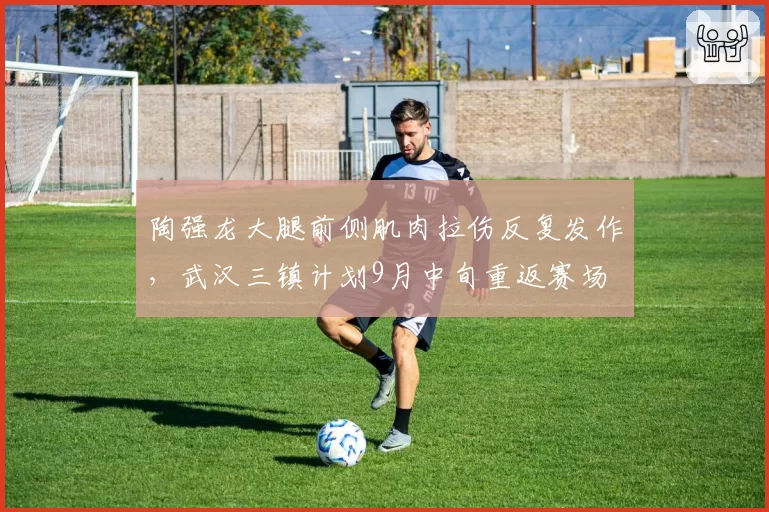 陶强龙大腿前侧肌肉拉伤反复发作，武汉三镇计划9月中旬重返赛场