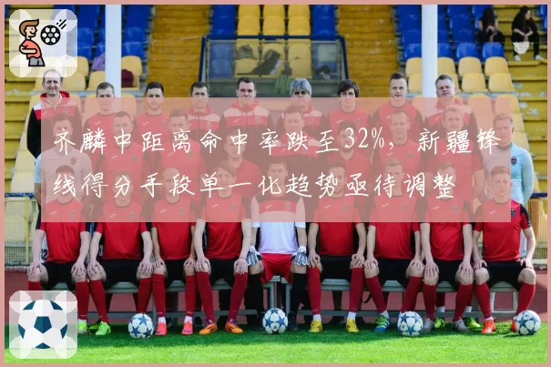齐麟中距离命中率跌至32%，新疆锋线得分手段单一化趋势亟待调整