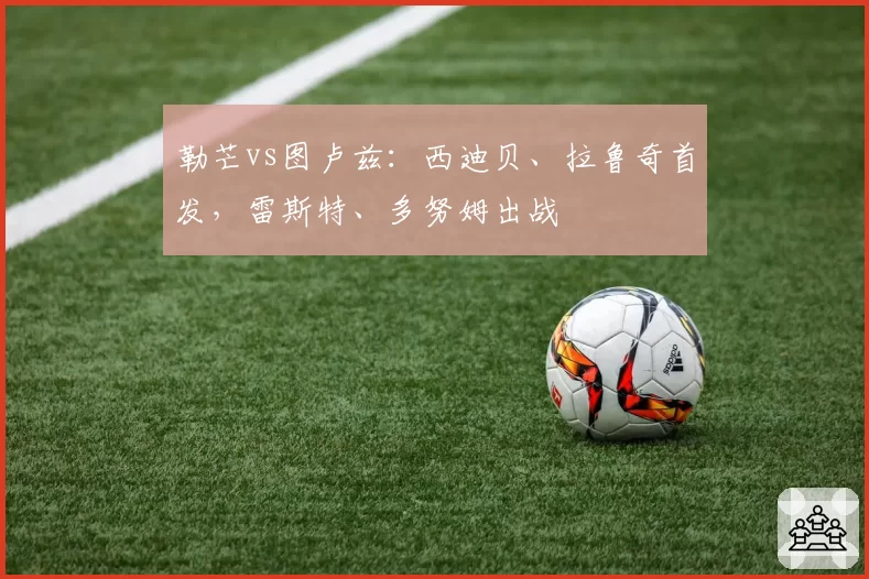 勒芒vs图卢兹:西迪贝、拉鲁奇首发,雷斯特、多努姆出战