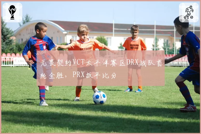 无畏契约VCT太平洋赛区DRX战队首轮全胜，PRX扳平比分
