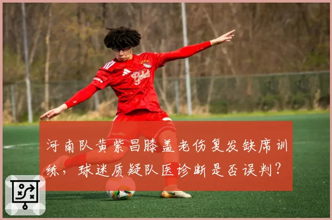 河南队黄紫昌膝盖老伤复发缺席训练，球迷质疑队医诊断是否误判？