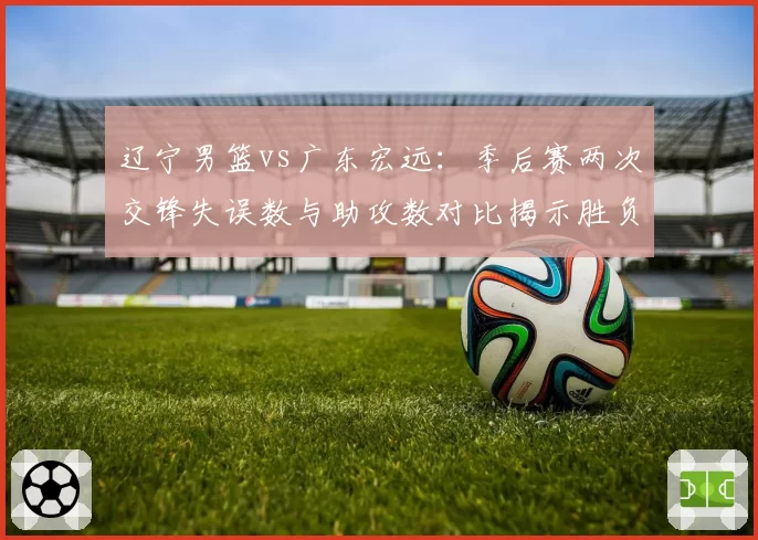 辽宁男篮vs广东宏远:季后赛两次交锋失误数与助攻数对比揭示胜负关键