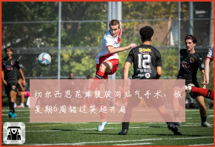 切尔西恩昆库腹股沟疝气手术，恢复期6周错过英超开局