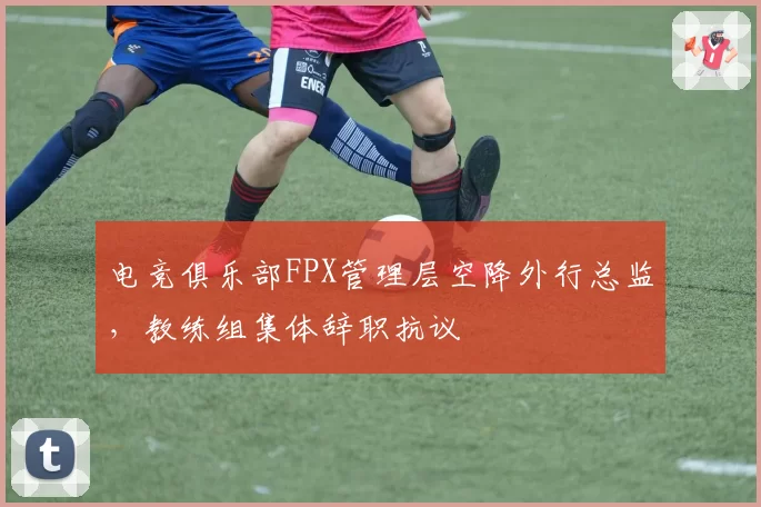 电竞俱乐部FPX管理层空降外行总监,教练组集体辞职抗议