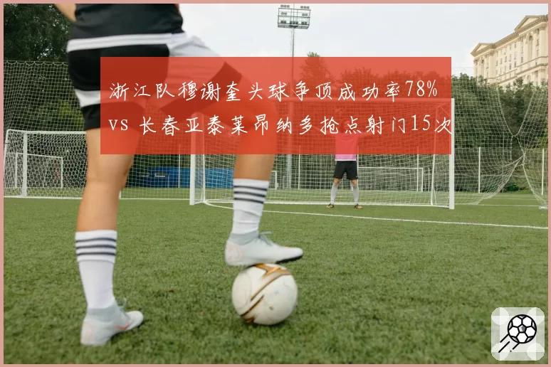 浙江队穆谢奎头球争顶成功率78% vs 长春亚泰莱昂纳多抢点射门15次，高空轰炸与地面渗透谁更高效？