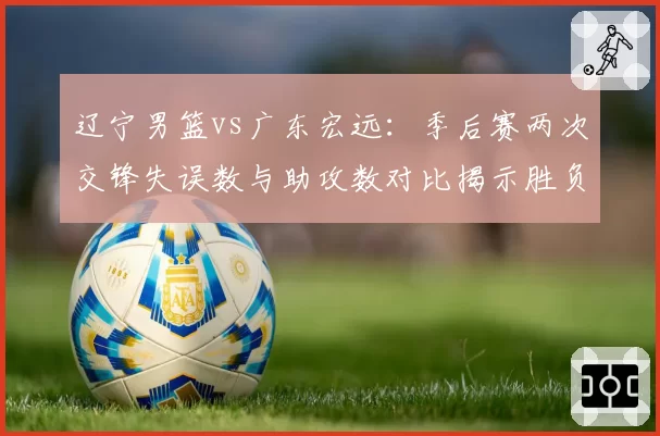 辽宁男篮vs广东宏远：季后赛两次交锋失误数与助攻数对比揭示胜负关键