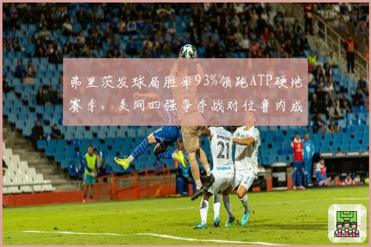 弗里茨发球局胜率93%领跑ATP硬地赛季，美网四强争夺战对位鲁内成关键