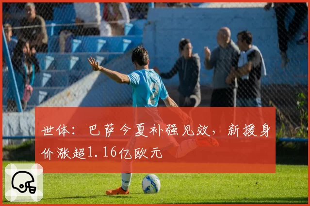 世体:巴萨今夏补强见效,新援身价涨超1.16亿欧元