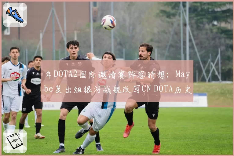 年DOTA2国际邀请赛阵容猜想：Maybe复出组银河战舰改写CN DOTA历史