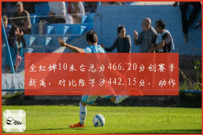 全红婵10米台总分466.20分创赛季新高，对比陈芋汐442.15分，动作稳定性差距几何
