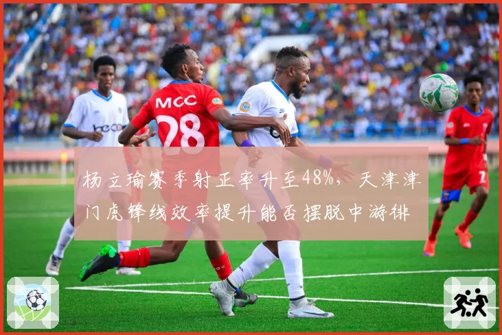 杨立瑜赛季射正率升至48%，天津津门虎锋线效率提升能否摆脱中游徘徊？