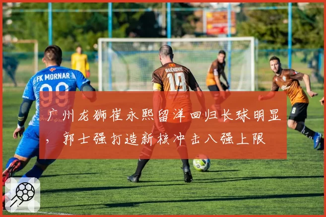 广州龙狮崔永熙留洋回归长球明显,郭士强打造新核冲击八强上限