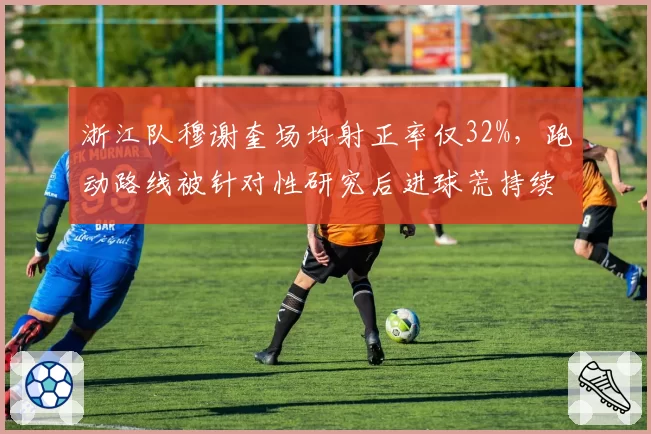 浙江队穆谢奎场均射正率仅32%，跑动路线被针对性研究后进球荒持续