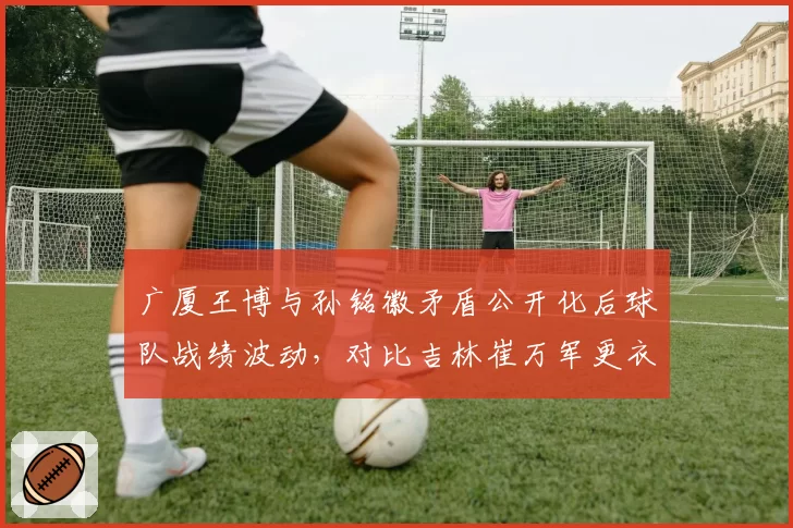 广厦王博与孙铭徽矛盾公开化后球队战绩波动,对比吉林崔万军更衣室零冲突的稳定奇迹